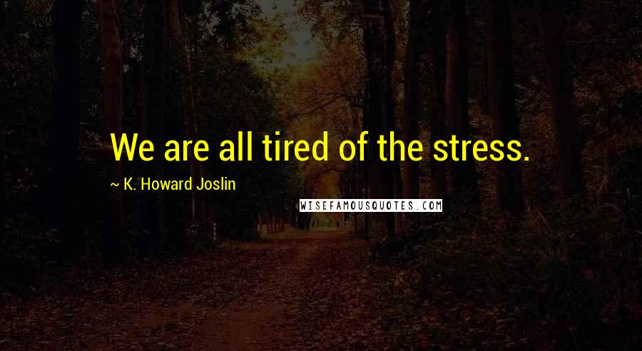 K. Howard Joslin Quotes: We are all tired of the stress.