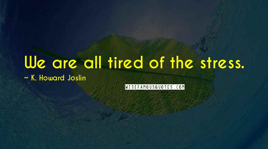 K. Howard Joslin Quotes: We are all tired of the stress.