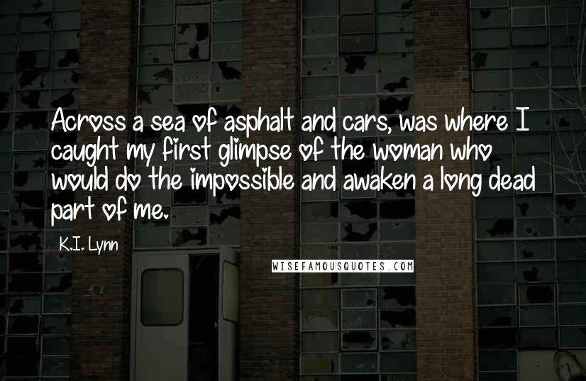 K.I. Lynn Quotes: Across a sea of asphalt and cars, was where I caught my first glimpse of the woman who would do the impossible and awaken a long dead part of me.
