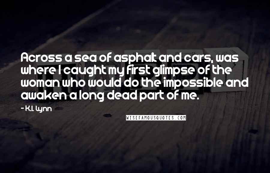 K.I. Lynn Quotes: Across a sea of asphalt and cars, was where I caught my first glimpse of the woman who would do the impossible and awaken a long dead part of me.