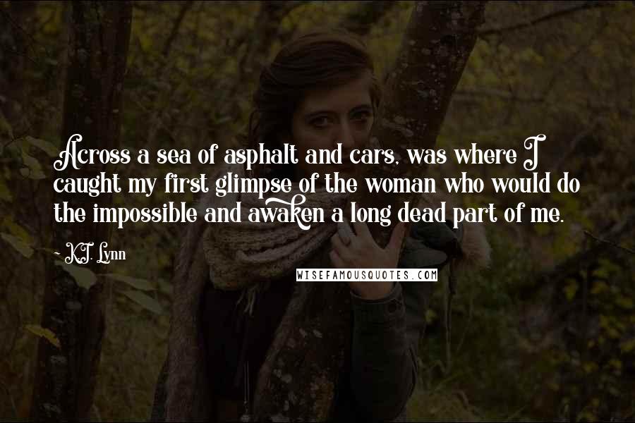 K.I. Lynn Quotes: Across a sea of asphalt and cars, was where I caught my first glimpse of the woman who would do the impossible and awaken a long dead part of me.