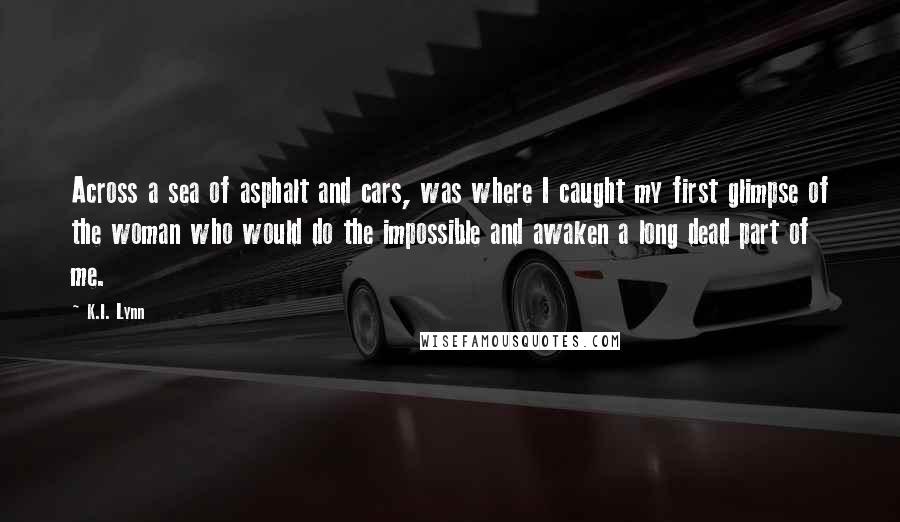 K.I. Lynn Quotes: Across a sea of asphalt and cars, was where I caught my first glimpse of the woman who would do the impossible and awaken a long dead part of me.