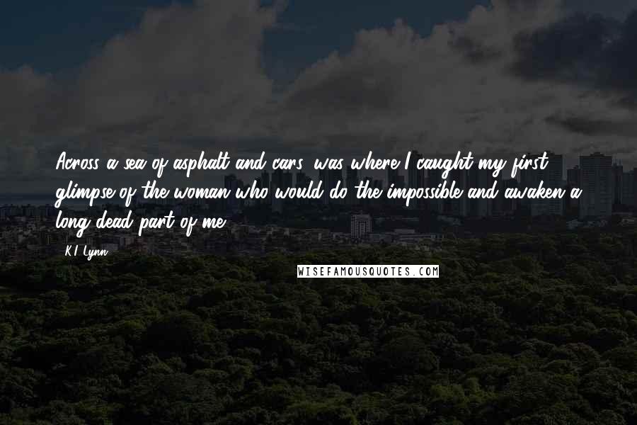 K.I. Lynn Quotes: Across a sea of asphalt and cars, was where I caught my first glimpse of the woman who would do the impossible and awaken a long dead part of me.
