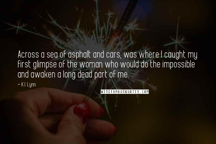 K.I. Lynn Quotes: Across a sea of asphalt and cars, was where I caught my first glimpse of the woman who would do the impossible and awaken a long dead part of me.