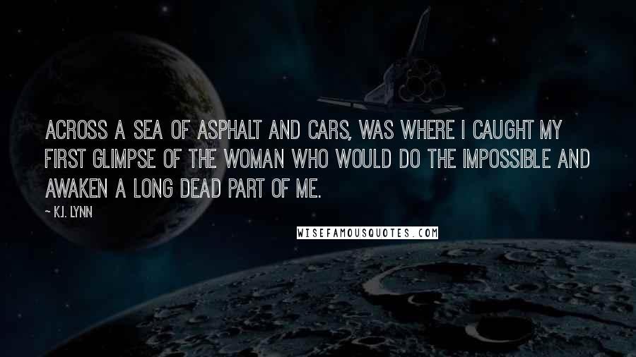 K.I. Lynn Quotes: Across a sea of asphalt and cars, was where I caught my first glimpse of the woman who would do the impossible and awaken a long dead part of me.