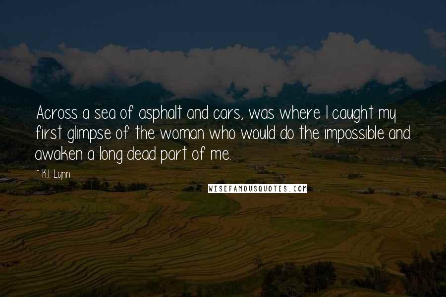 K.I. Lynn Quotes: Across a sea of asphalt and cars, was where I caught my first glimpse of the woman who would do the impossible and awaken a long dead part of me.