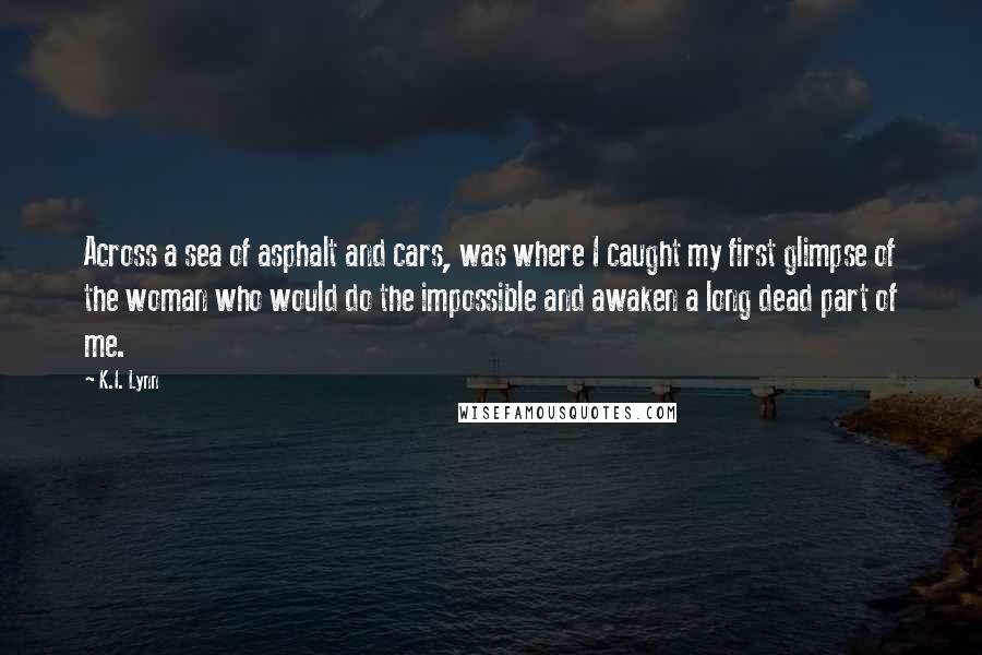 K.I. Lynn Quotes: Across a sea of asphalt and cars, was where I caught my first glimpse of the woman who would do the impossible and awaken a long dead part of me.