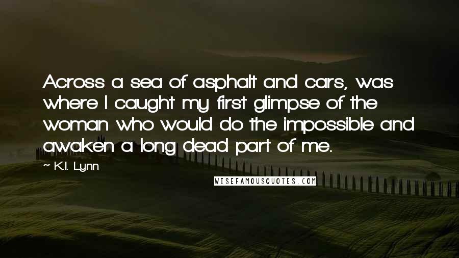 K.I. Lynn Quotes: Across a sea of asphalt and cars, was where I caught my first glimpse of the woman who would do the impossible and awaken a long dead part of me.