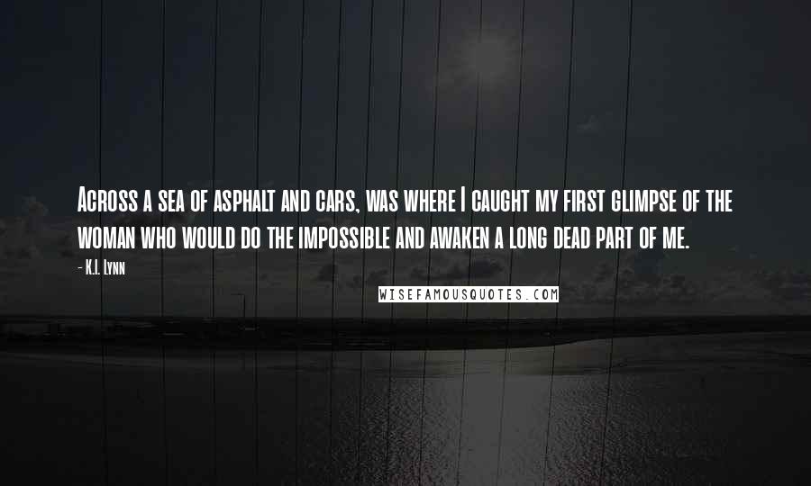 K.I. Lynn Quotes: Across a sea of asphalt and cars, was where I caught my first glimpse of the woman who would do the impossible and awaken a long dead part of me.