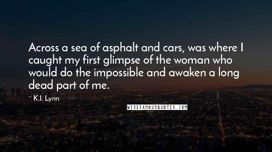 K.I. Lynn Quotes: Across a sea of asphalt and cars, was where I caught my first glimpse of the woman who would do the impossible and awaken a long dead part of me.