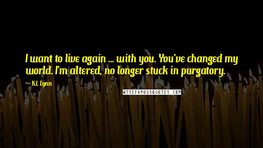 K.I. Lynn Quotes: I want to live again ... with you. You've changed my world. I'm altered, no longer stuck in purgatory.