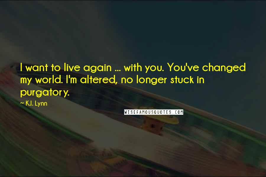 K.I. Lynn Quotes: I want to live again ... with you. You've changed my world. I'm altered, no longer stuck in purgatory.