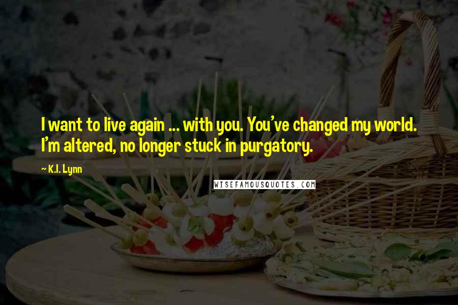 K.I. Lynn Quotes: I want to live again ... with you. You've changed my world. I'm altered, no longer stuck in purgatory.