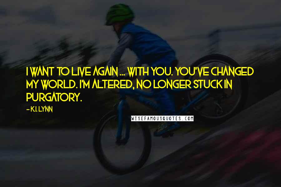 K.I. Lynn Quotes: I want to live again ... with you. You've changed my world. I'm altered, no longer stuck in purgatory.