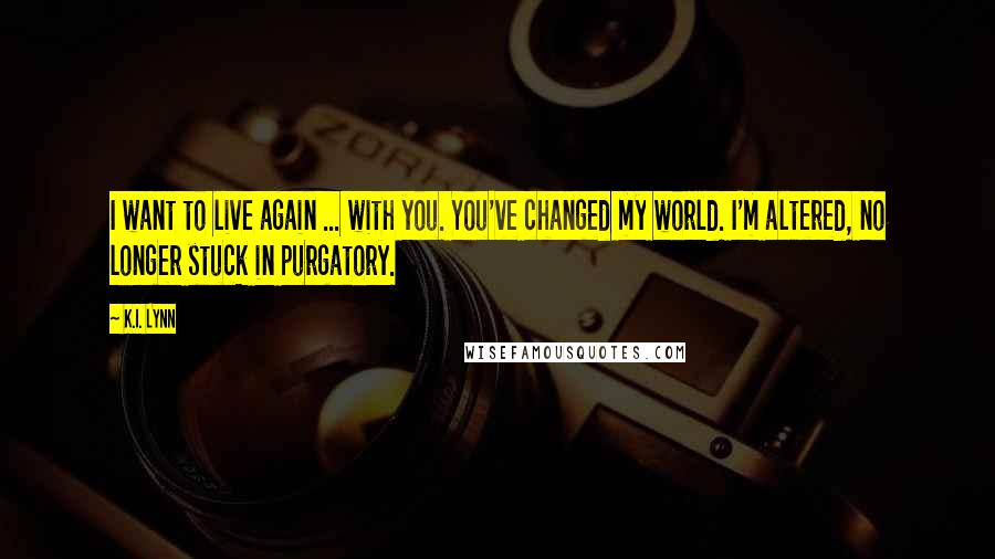 K.I. Lynn Quotes: I want to live again ... with you. You've changed my world. I'm altered, no longer stuck in purgatory.