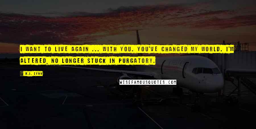 K.I. Lynn Quotes: I want to live again ... with you. You've changed my world. I'm altered, no longer stuck in purgatory.