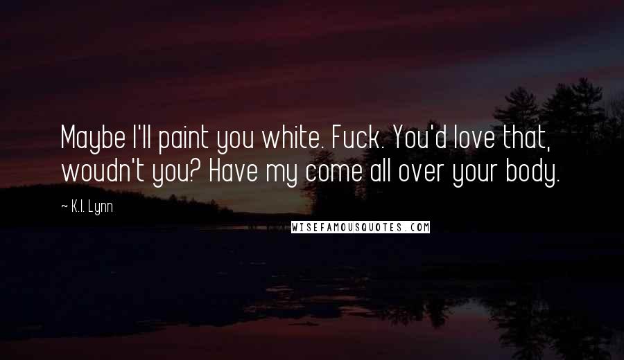 K.I. Lynn Quotes: Maybe I'll paint you white. Fuck. You'd love that, woudn't you? Have my come all over your body.