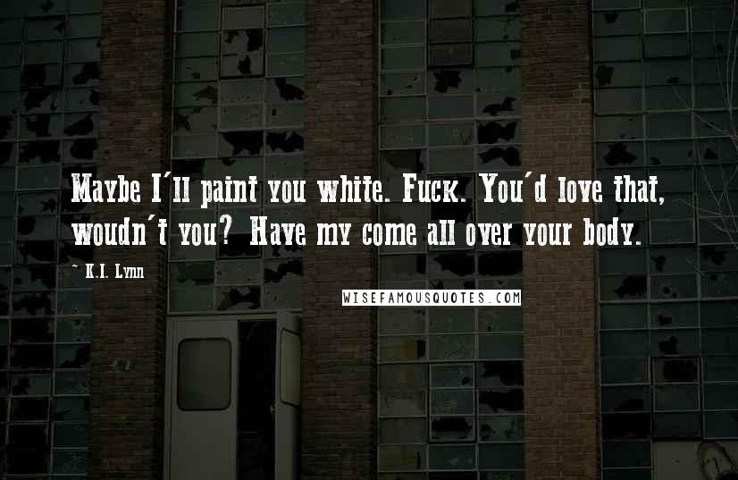 K.I. Lynn Quotes: Maybe I'll paint you white. Fuck. You'd love that, woudn't you? Have my come all over your body.