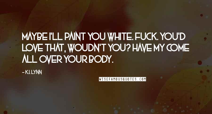 K.I. Lynn Quotes: Maybe I'll paint you white. Fuck. You'd love that, woudn't you? Have my come all over your body.