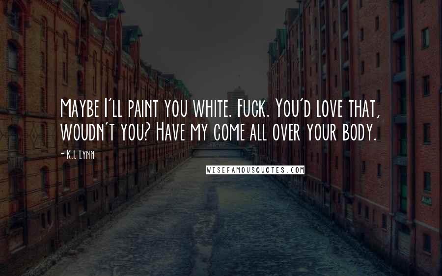 K.I. Lynn Quotes: Maybe I'll paint you white. Fuck. You'd love that, woudn't you? Have my come all over your body.