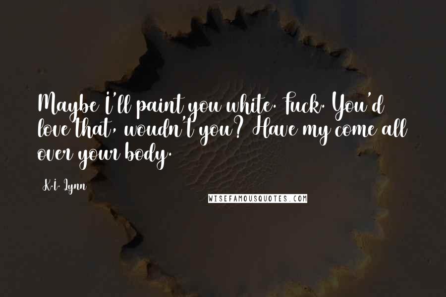 K.I. Lynn Quotes: Maybe I'll paint you white. Fuck. You'd love that, woudn't you? Have my come all over your body.