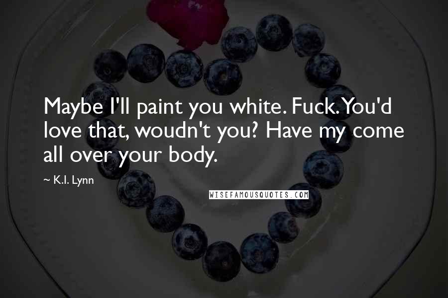 K.I. Lynn Quotes: Maybe I'll paint you white. Fuck. You'd love that, woudn't you? Have my come all over your body.