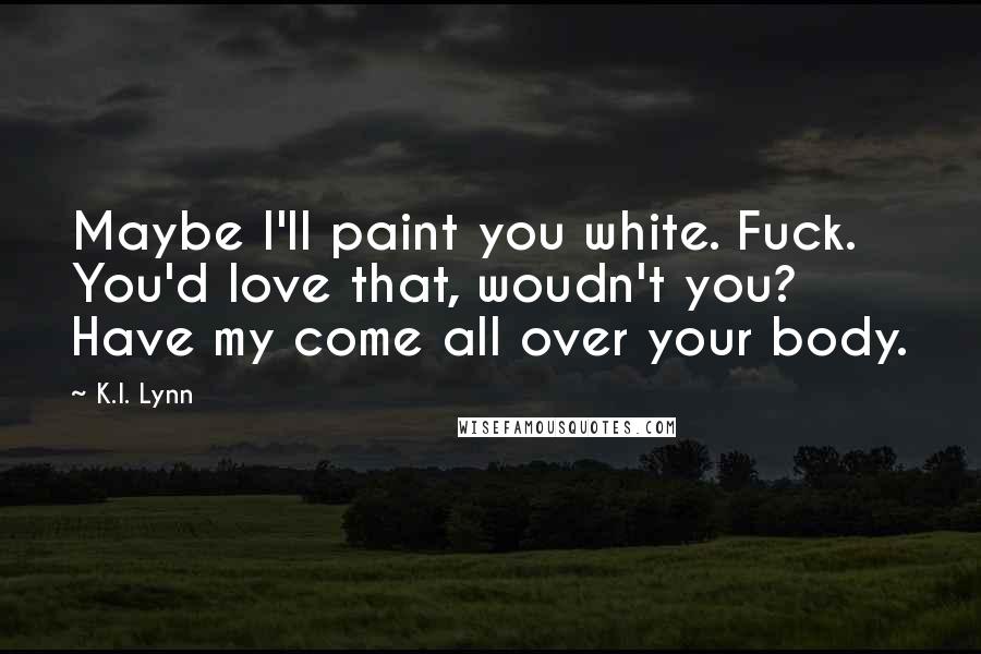 K.I. Lynn Quotes: Maybe I'll paint you white. Fuck. You'd love that, woudn't you? Have my come all over your body.