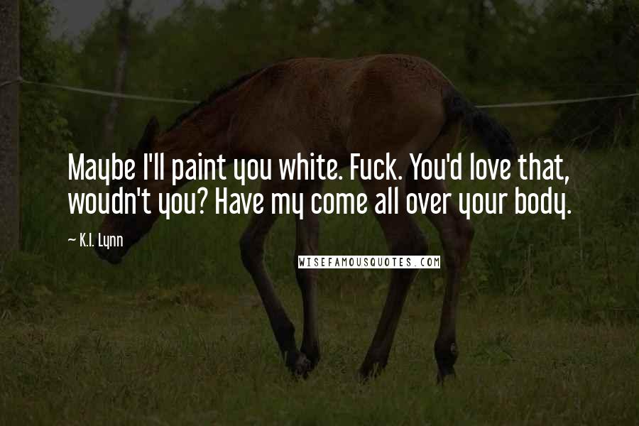 K.I. Lynn Quotes: Maybe I'll paint you white. Fuck. You'd love that, woudn't you? Have my come all over your body.