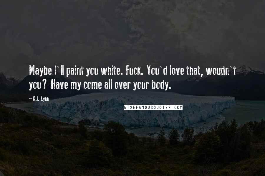 K.I. Lynn Quotes: Maybe I'll paint you white. Fuck. You'd love that, woudn't you? Have my come all over your body.