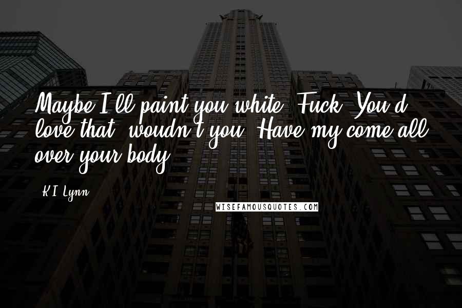 K.I. Lynn Quotes: Maybe I'll paint you white. Fuck. You'd love that, woudn't you? Have my come all over your body.