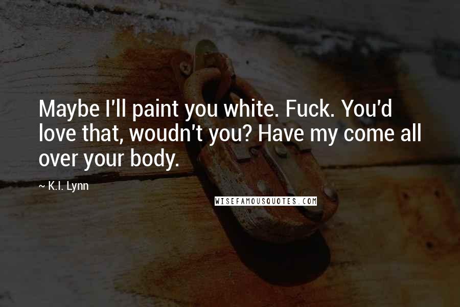 K.I. Lynn Quotes: Maybe I'll paint you white. Fuck. You'd love that, woudn't you? Have my come all over your body.