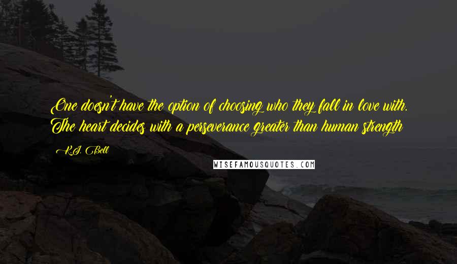 K.J. Bell Quotes: One doesn't have the option of choosing who they fall in love with. The heart decides with a perseverance greater than human strength