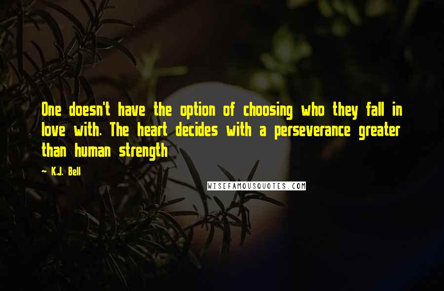 K.J. Bell Quotes: One doesn't have the option of choosing who they fall in love with. The heart decides with a perseverance greater than human strength