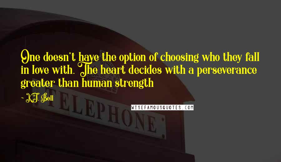 K.J. Bell Quotes: One doesn't have the option of choosing who they fall in love with. The heart decides with a perseverance greater than human strength