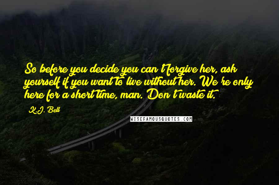 K.J. Bell Quotes: So before you decide you can't forgive her, ask yourself if you want to live without her. We're only here for a short time, man. Don't waste it.