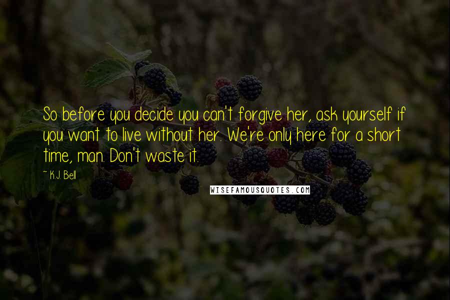 K.J. Bell Quotes: So before you decide you can't forgive her, ask yourself if you want to live without her. We're only here for a short time, man. Don't waste it.