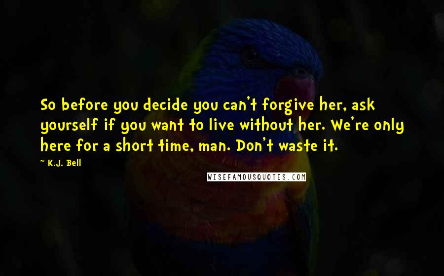 K.J. Bell Quotes: So before you decide you can't forgive her, ask yourself if you want to live without her. We're only here for a short time, man. Don't waste it.