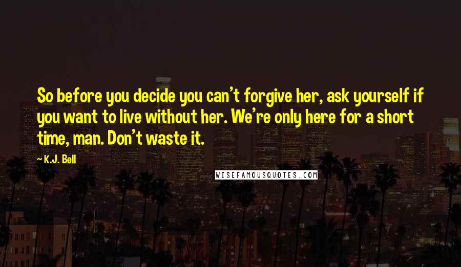 K.J. Bell Quotes: So before you decide you can't forgive her, ask yourself if you want to live without her. We're only here for a short time, man. Don't waste it.