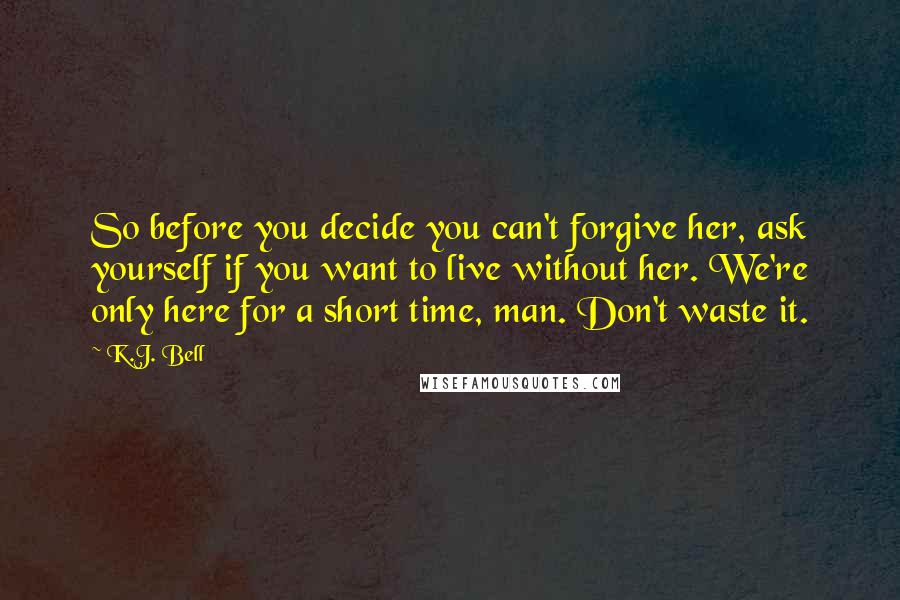 K.J. Bell Quotes: So before you decide you can't forgive her, ask yourself if you want to live without her. We're only here for a short time, man. Don't waste it.