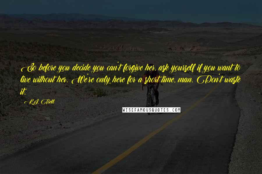 K.J. Bell Quotes: So before you decide you can't forgive her, ask yourself if you want to live without her. We're only here for a short time, man. Don't waste it.