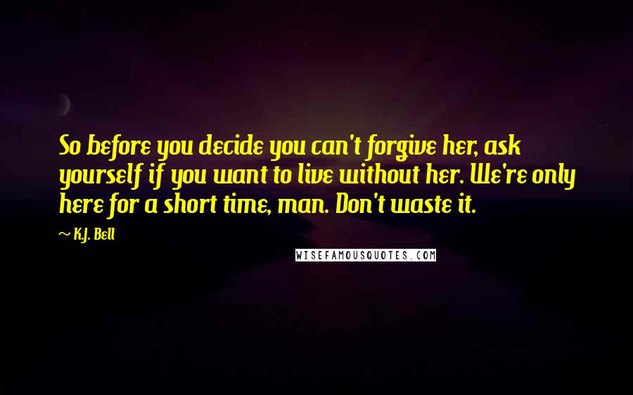 K.J. Bell Quotes: So before you decide you can't forgive her, ask yourself if you want to live without her. We're only here for a short time, man. Don't waste it.