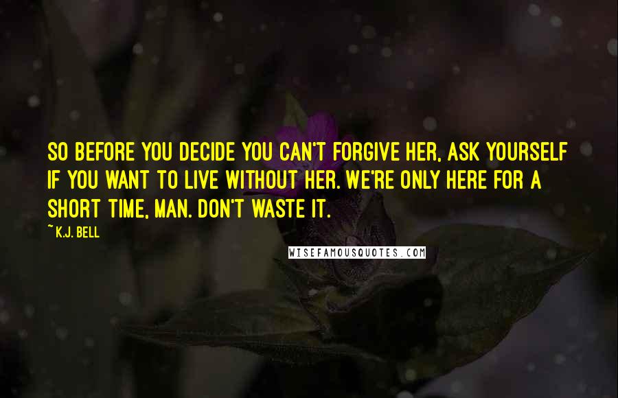 K.J. Bell Quotes: So before you decide you can't forgive her, ask yourself if you want to live without her. We're only here for a short time, man. Don't waste it.