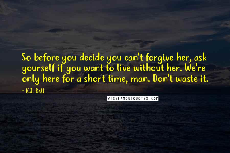 K.J. Bell Quotes: So before you decide you can't forgive her, ask yourself if you want to live without her. We're only here for a short time, man. Don't waste it.