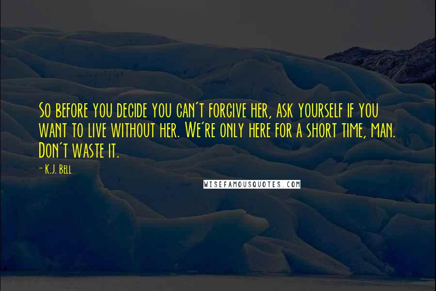 K.J. Bell Quotes: So before you decide you can't forgive her, ask yourself if you want to live without her. We're only here for a short time, man. Don't waste it.