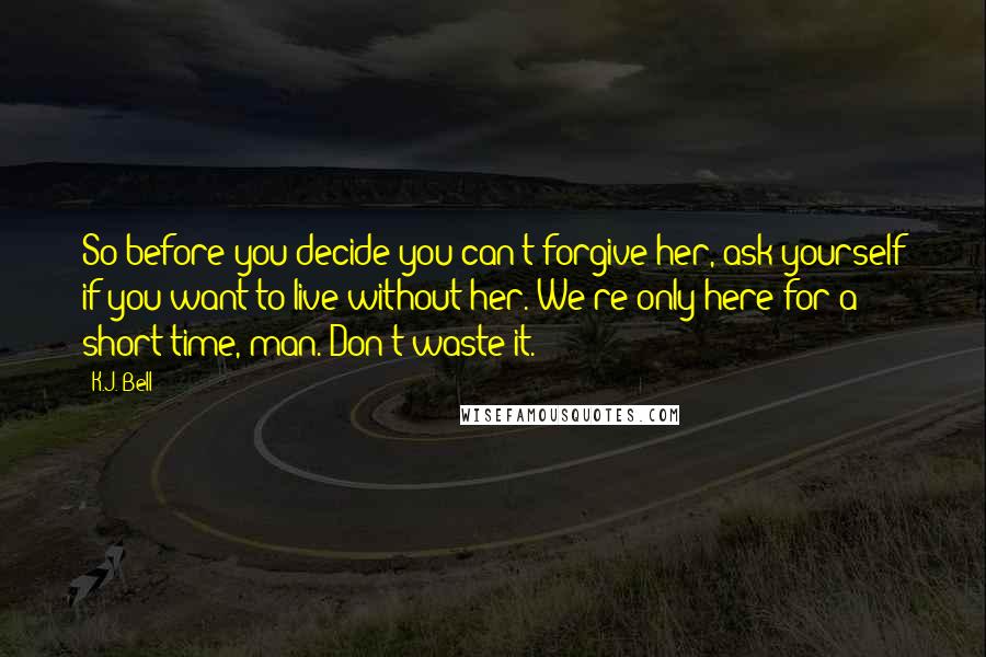 K.J. Bell Quotes: So before you decide you can't forgive her, ask yourself if you want to live without her. We're only here for a short time, man. Don't waste it.