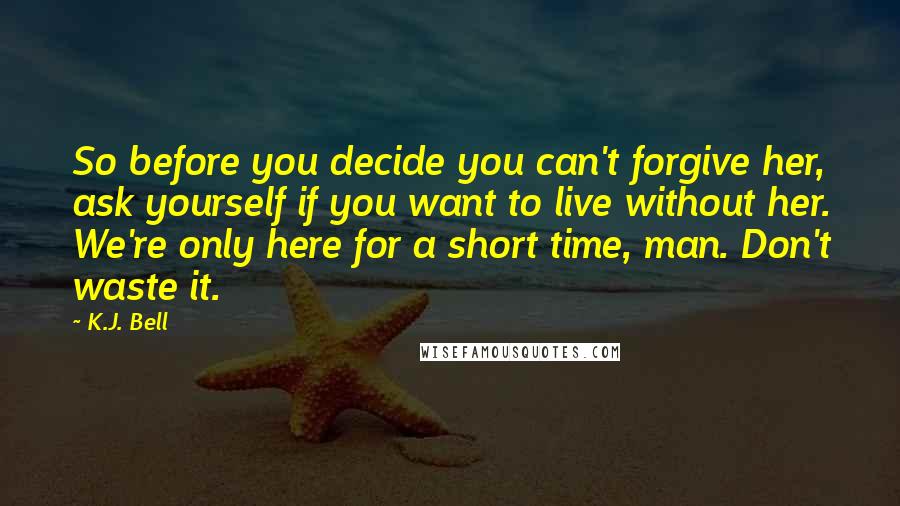 K.J. Bell Quotes: So before you decide you can't forgive her, ask yourself if you want to live without her. We're only here for a short time, man. Don't waste it.