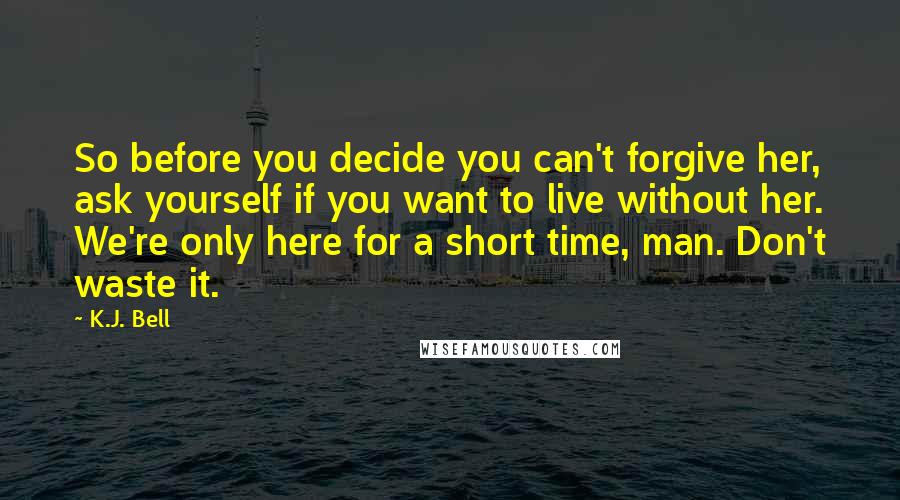 K.J. Bell Quotes: So before you decide you can't forgive her, ask yourself if you want to live without her. We're only here for a short time, man. Don't waste it.