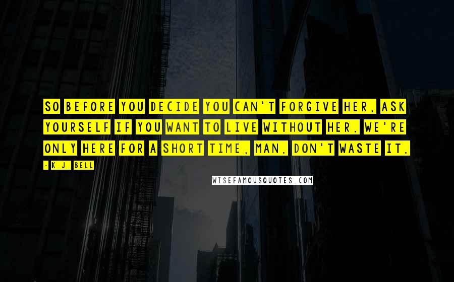 K.J. Bell Quotes: So before you decide you can't forgive her, ask yourself if you want to live without her. We're only here for a short time, man. Don't waste it.