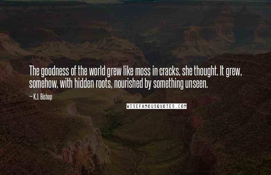 K.J. Bishop Quotes: The goodness of the world grew like moss in cracks, she thought. It grew, somehow, with hidden roots, nourished by something unseen.