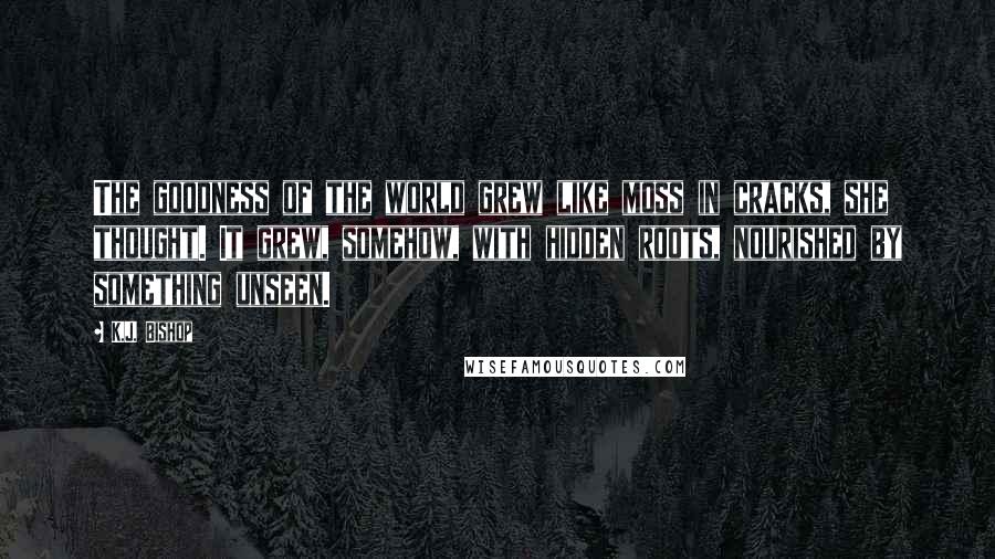 K.J. Bishop Quotes: The goodness of the world grew like moss in cracks, she thought. It grew, somehow, with hidden roots, nourished by something unseen.